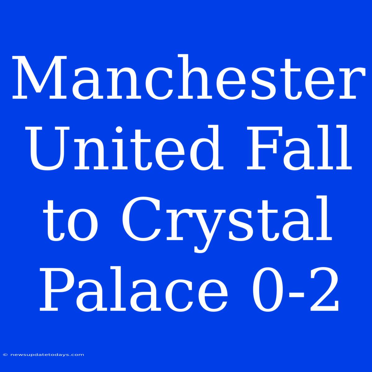 Manchester United Fall To Crystal Palace 0-2