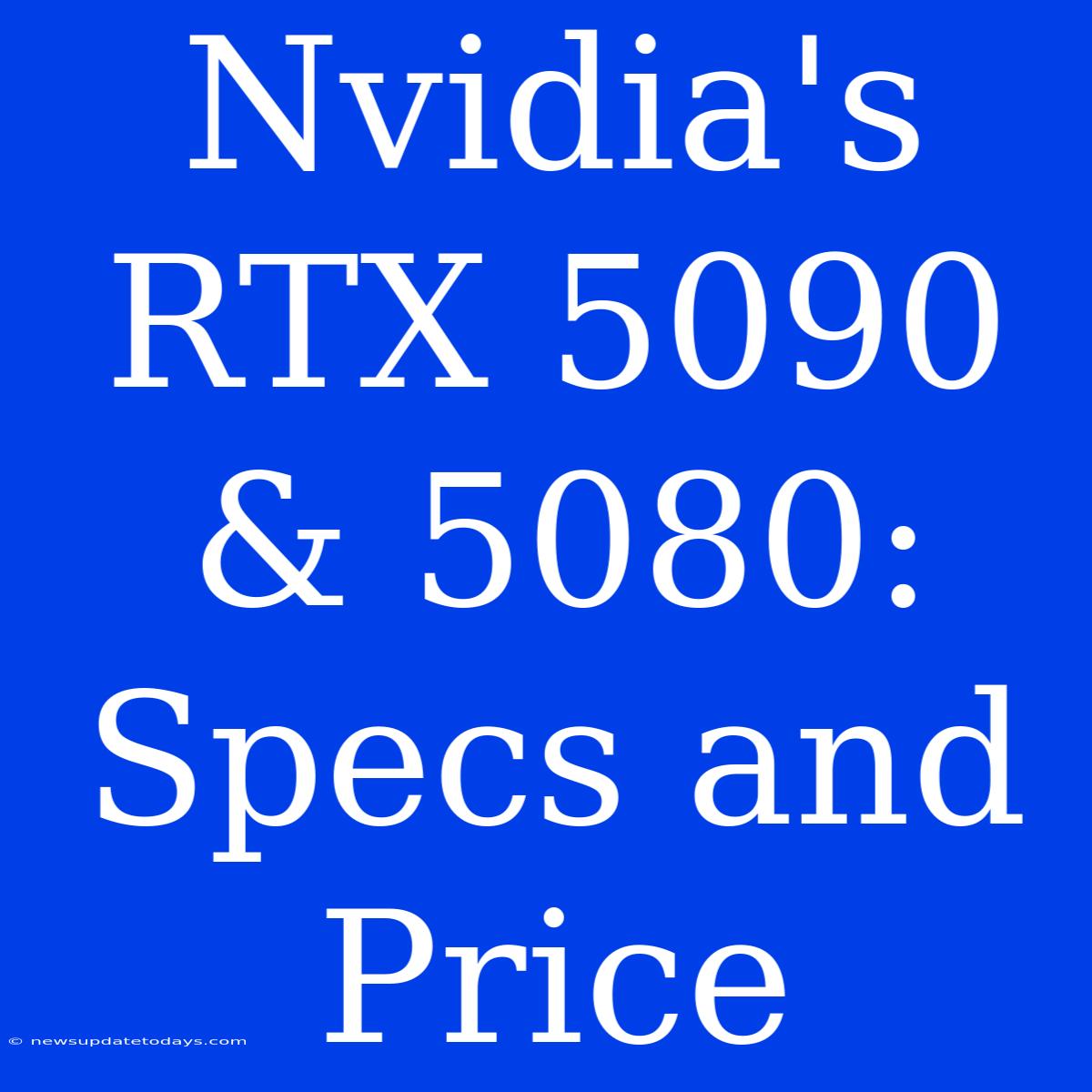 Nvidia's RTX 5090 & 5080: Specs And Price