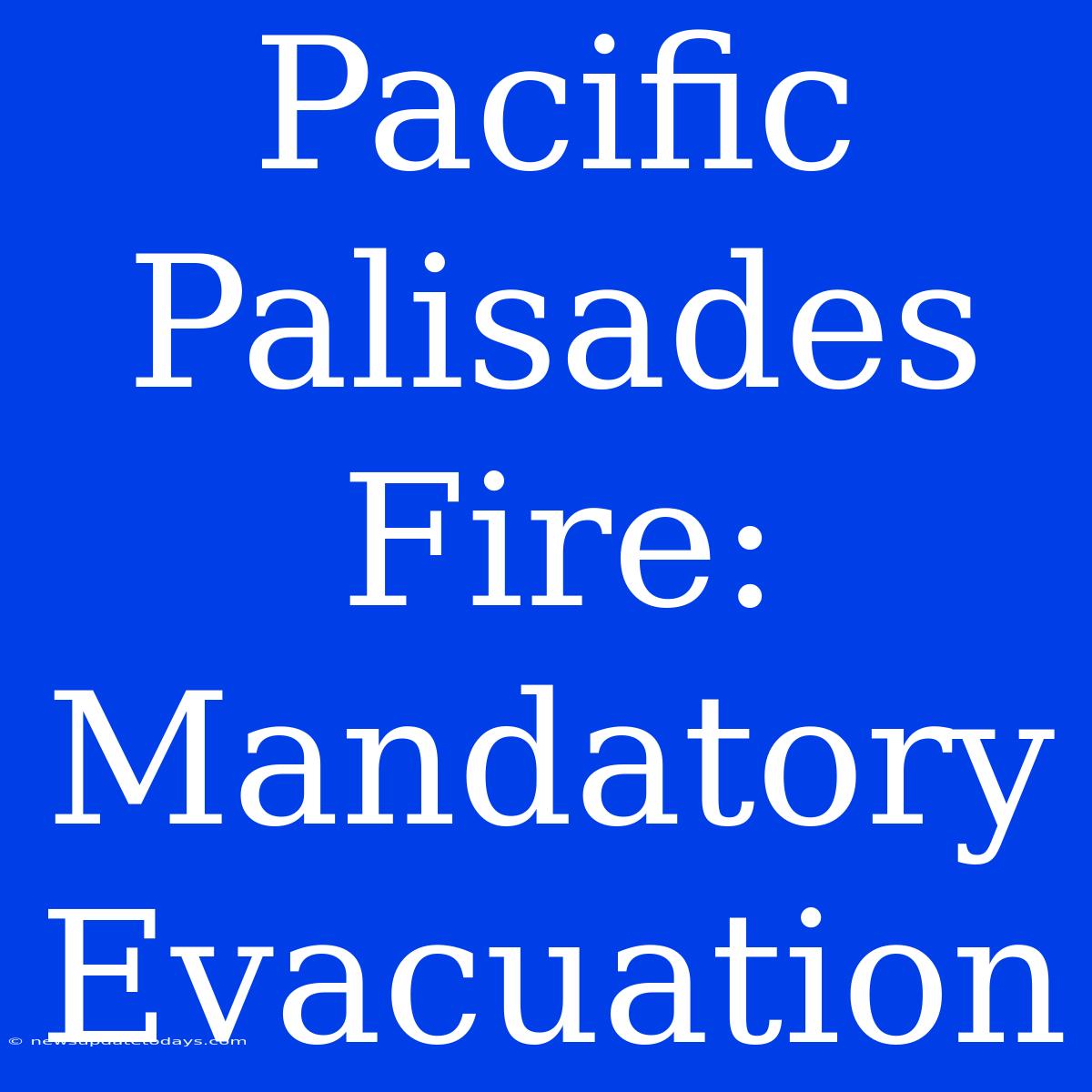 Pacific Palisades Fire: Mandatory Evacuation