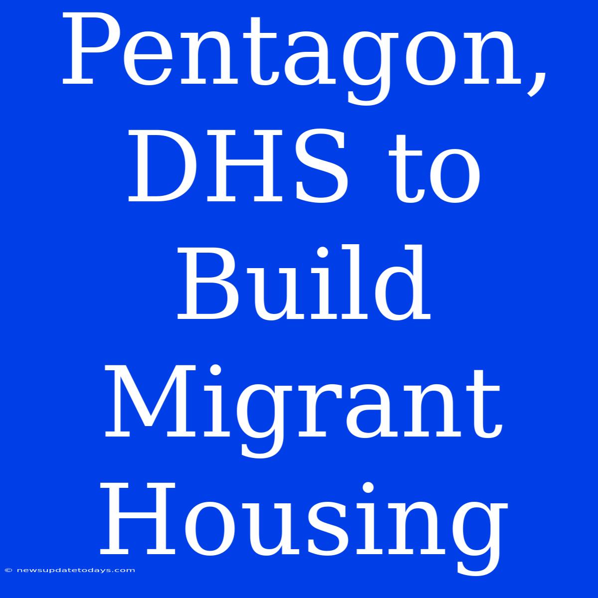 Pentagon, DHS To Build Migrant Housing