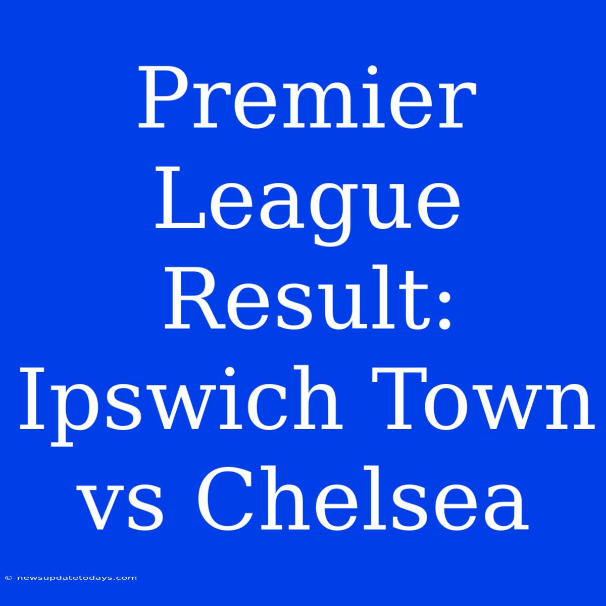 Premier League Result: Ipswich Town Vs Chelsea