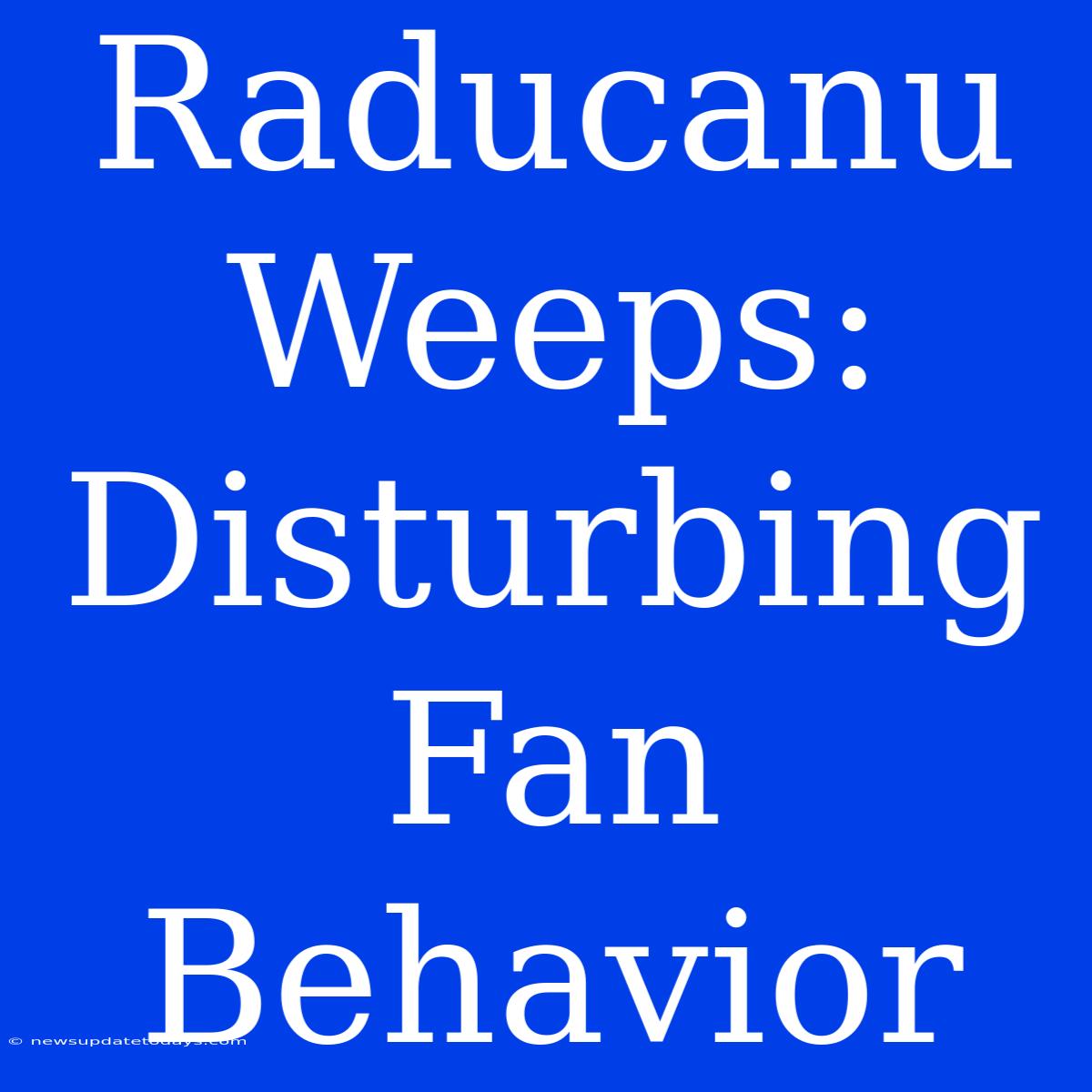 Raducanu Weeps: Disturbing Fan Behavior