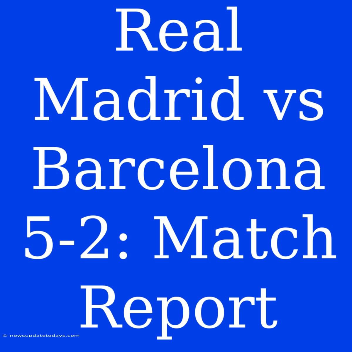 Real Madrid Vs Barcelona 5-2: Match Report