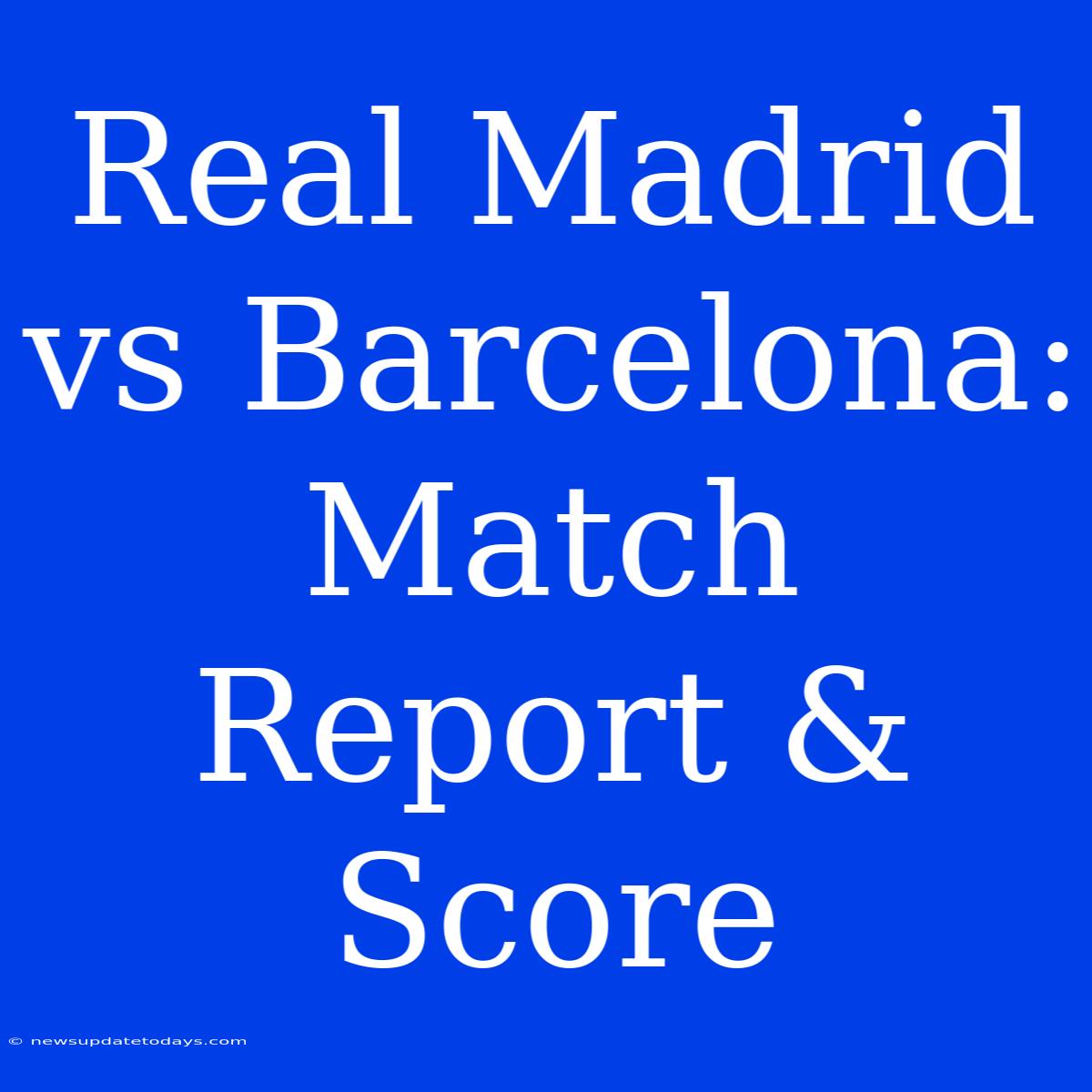 Real Madrid Vs Barcelona: Match Report & Score