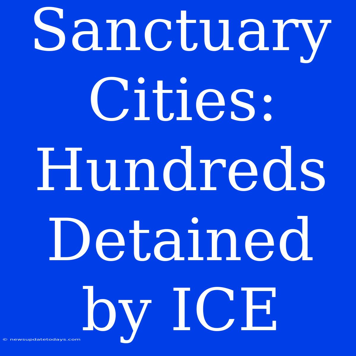 Sanctuary Cities: Hundreds Detained By ICE