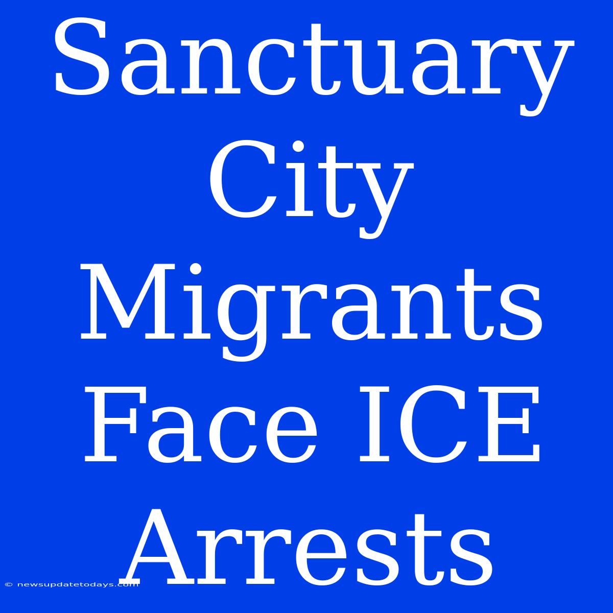 Sanctuary City Migrants Face ICE Arrests