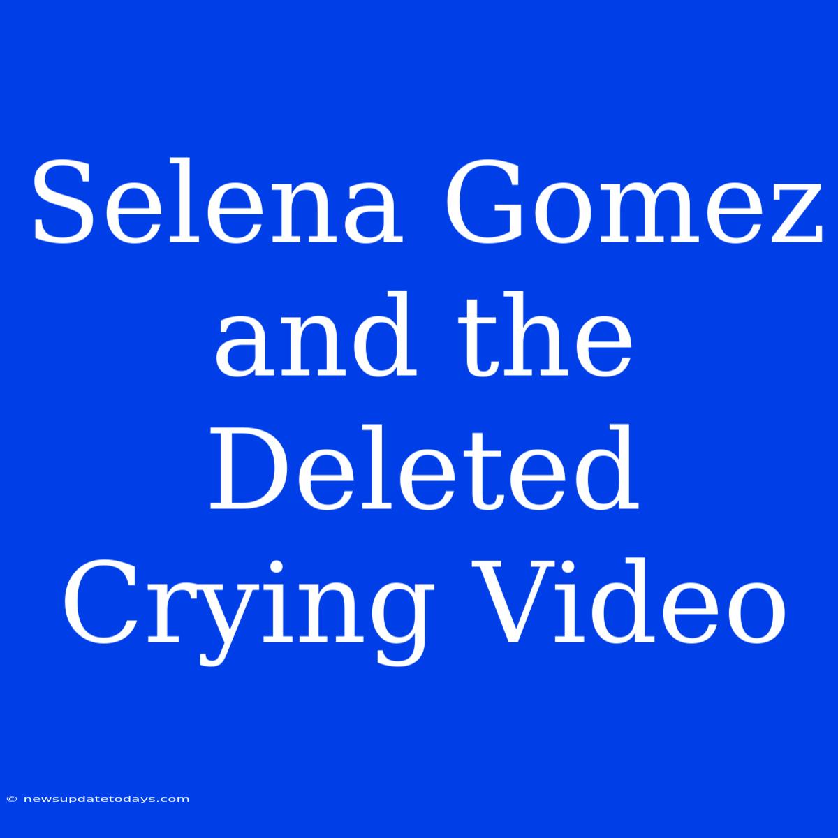 Selena Gomez And The Deleted Crying Video