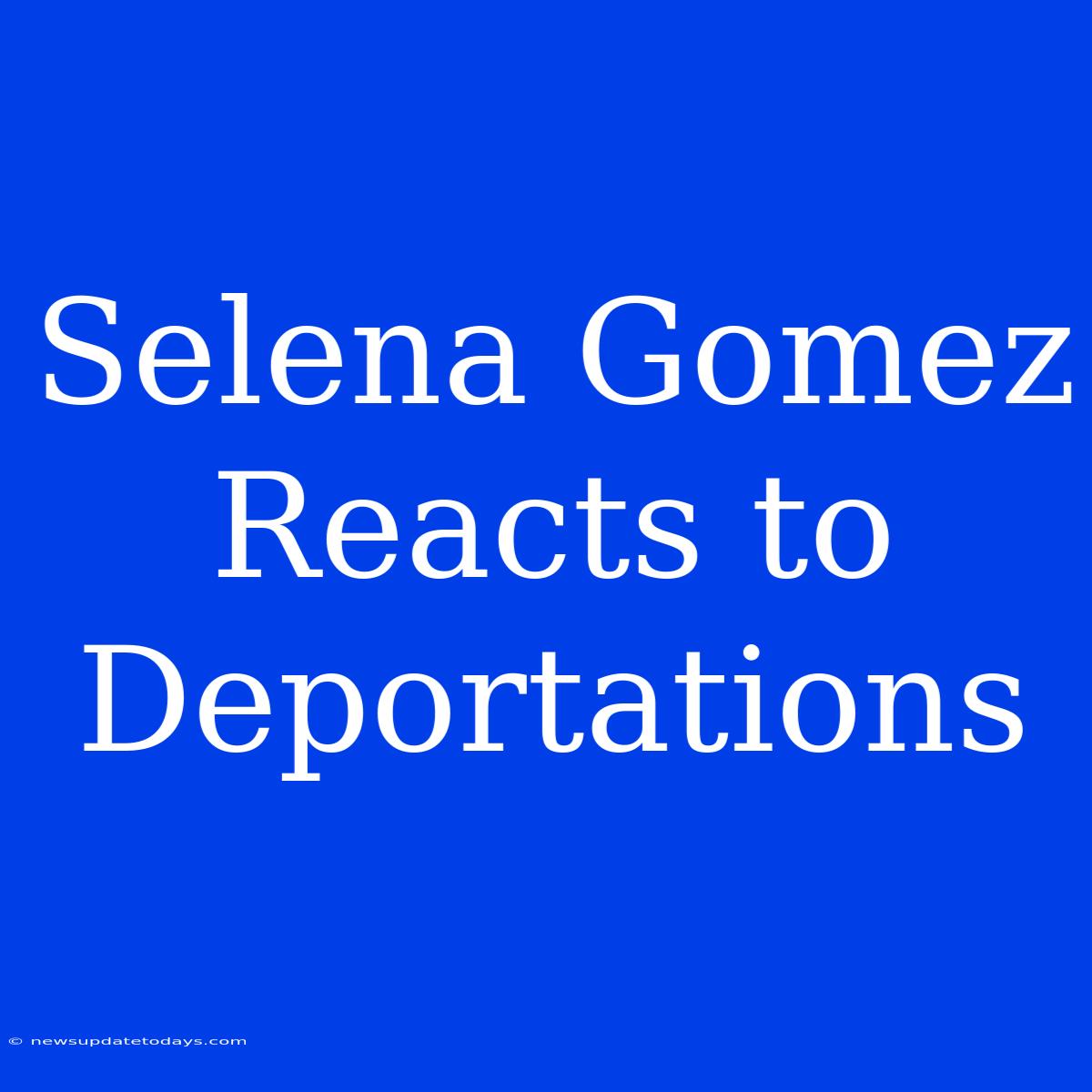 Selena Gomez Reacts To Deportations