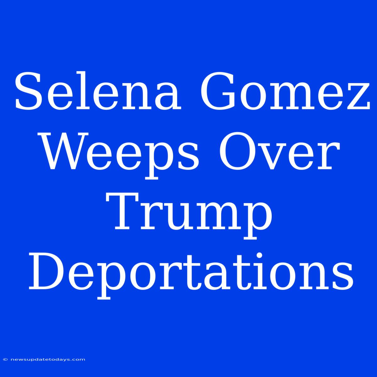 Selena Gomez Weeps Over Trump Deportations