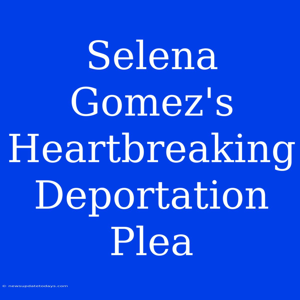 Selena Gomez's Heartbreaking Deportation Plea