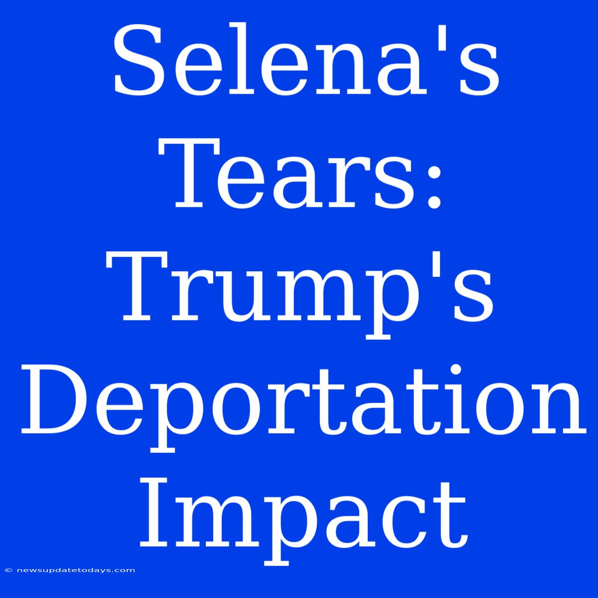 Selena's Tears: Trump's Deportation Impact