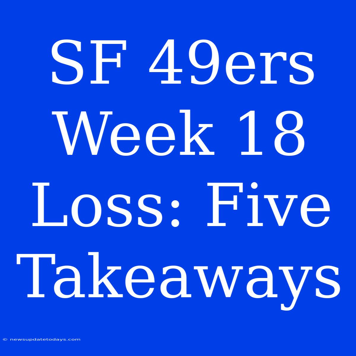 SF 49ers Week 18 Loss: Five Takeaways