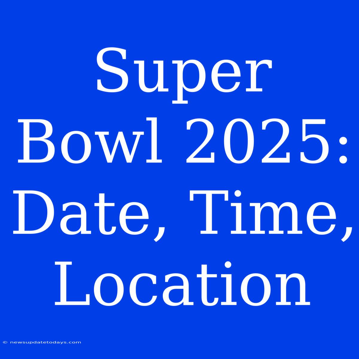 Super Bowl 2025: Date, Time, Location