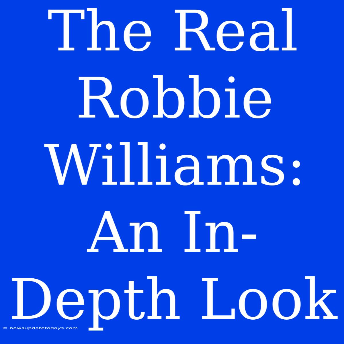 The Real Robbie Williams: An In-Depth Look