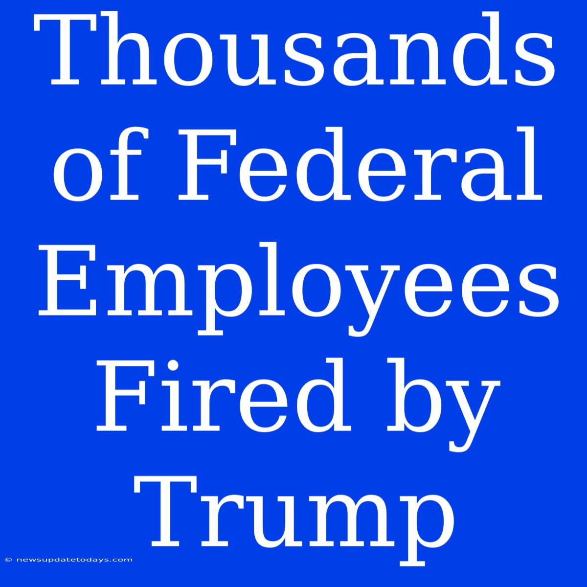 Thousands Of Federal Employees Fired By Trump