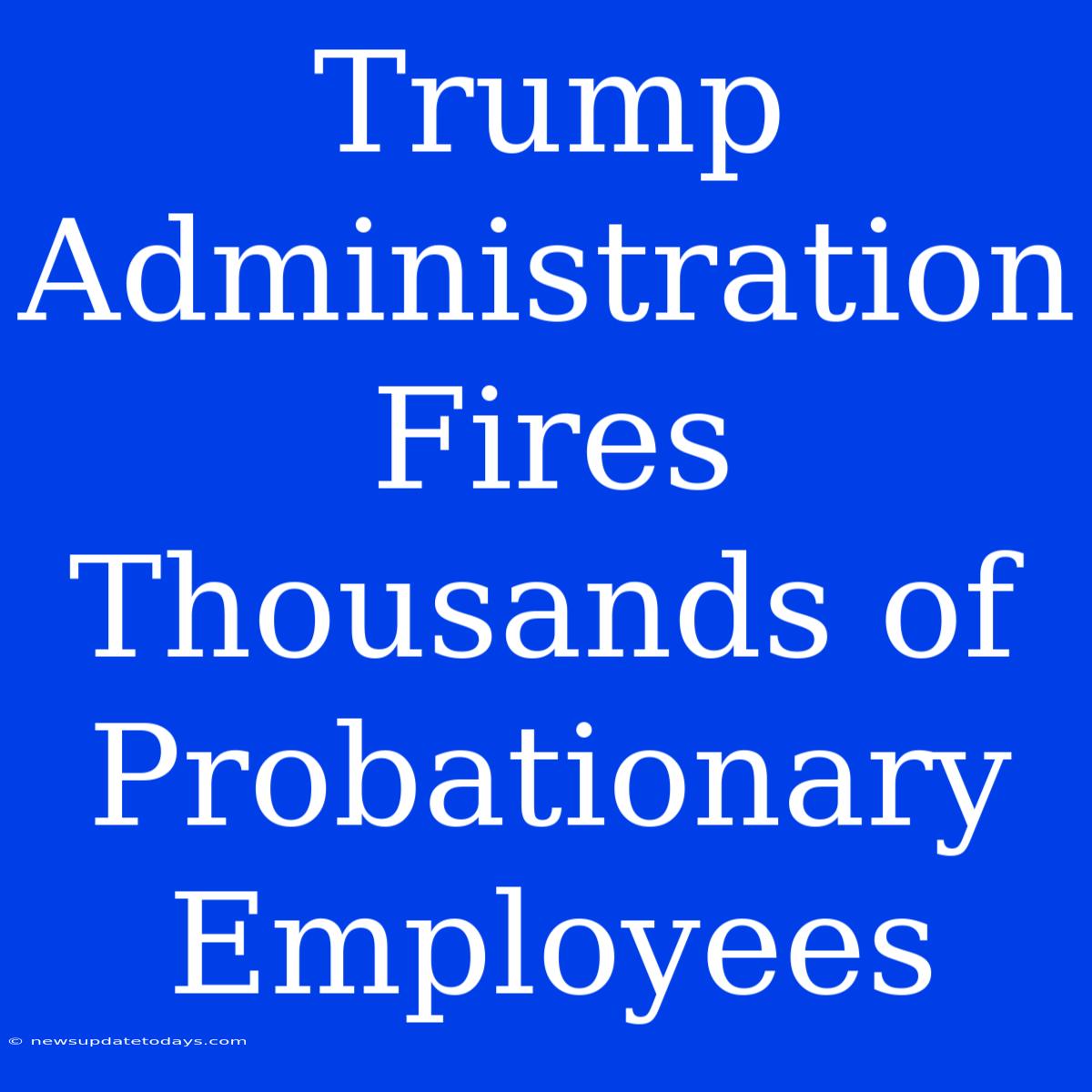 Trump Administration Fires Thousands Of Probationary Employees