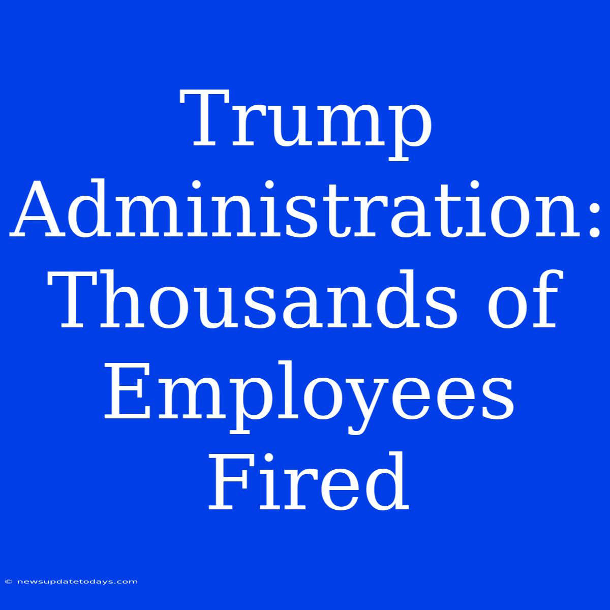 Trump Administration: Thousands Of Employees Fired