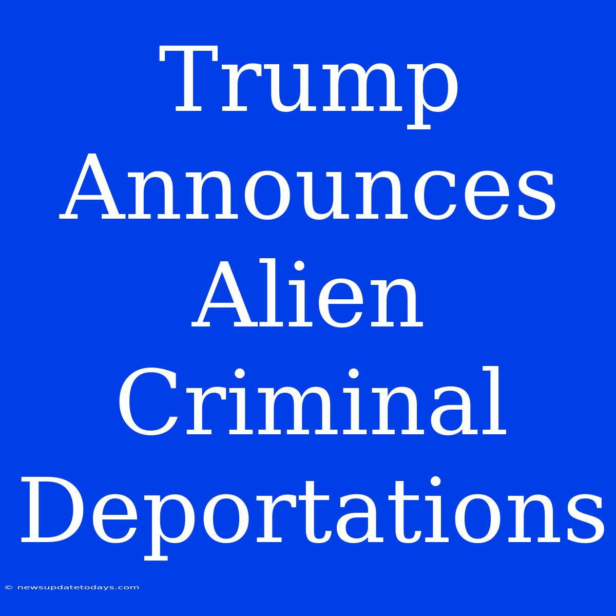 Trump Announces Alien Criminal Deportations