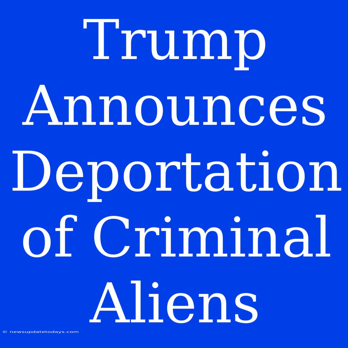 Trump Announces Deportation Of Criminal Aliens