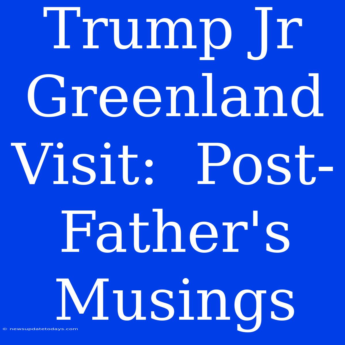 Trump Jr Greenland Visit:  Post-Father's Musings