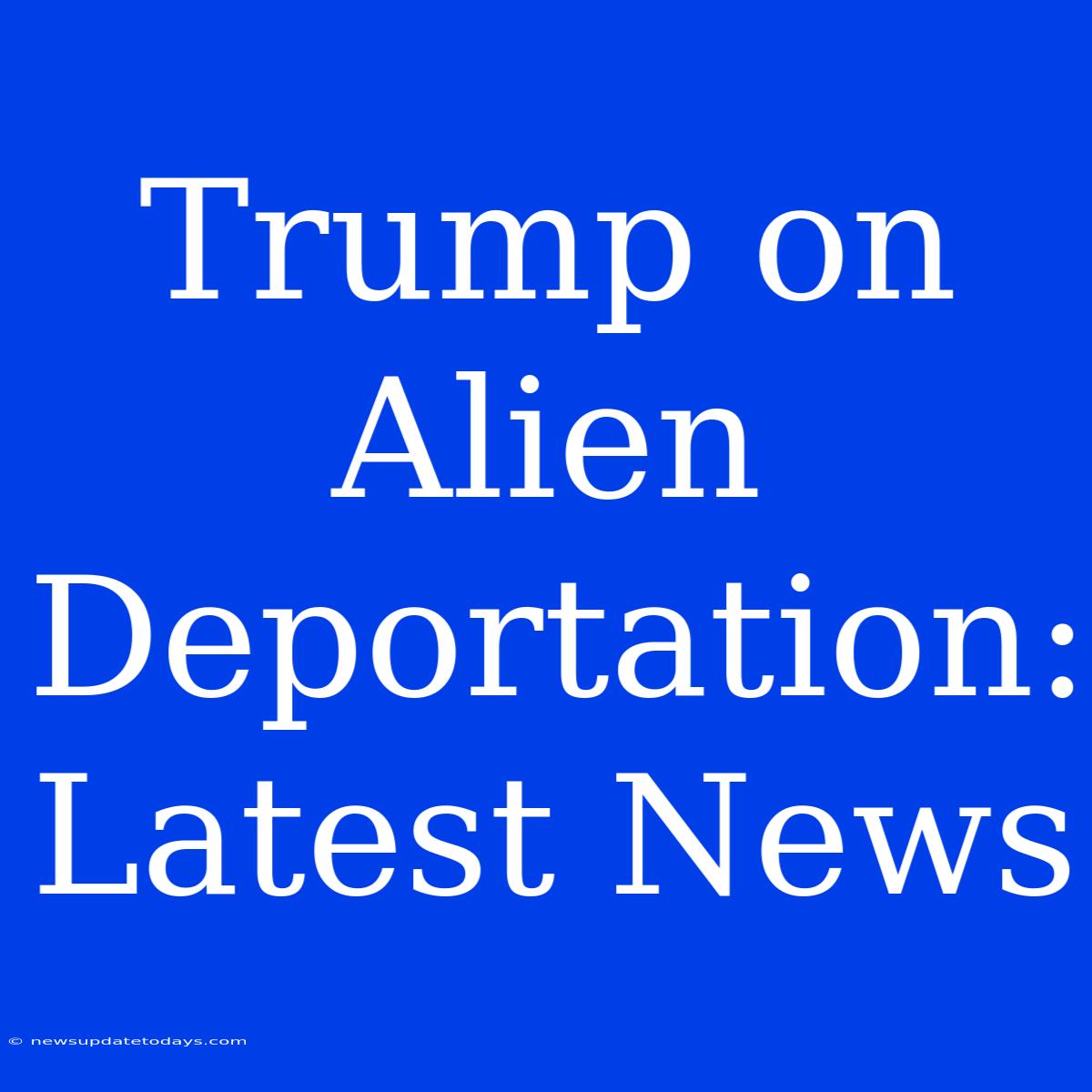 Trump On Alien Deportation: Latest News