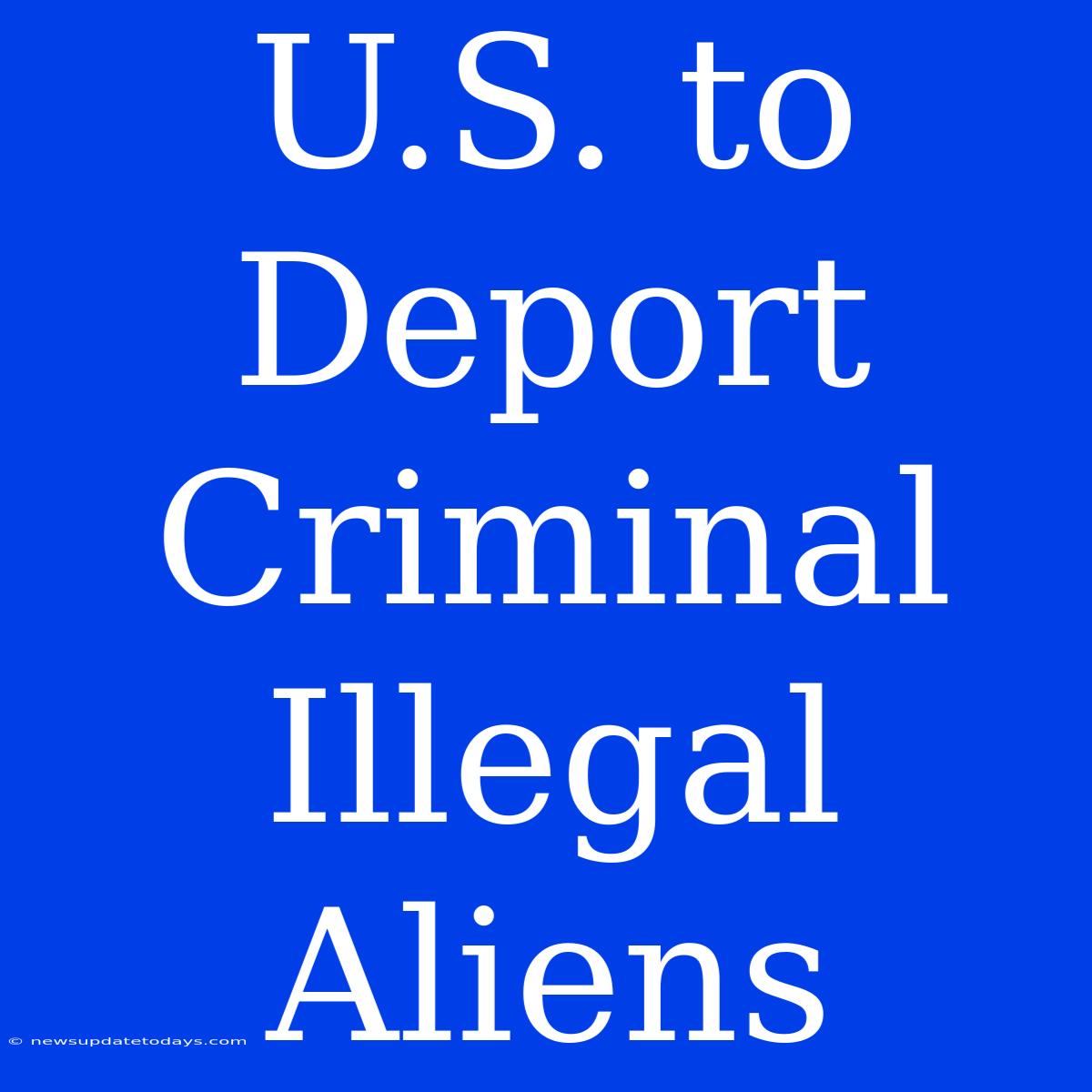 U.S. To Deport Criminal Illegal Aliens