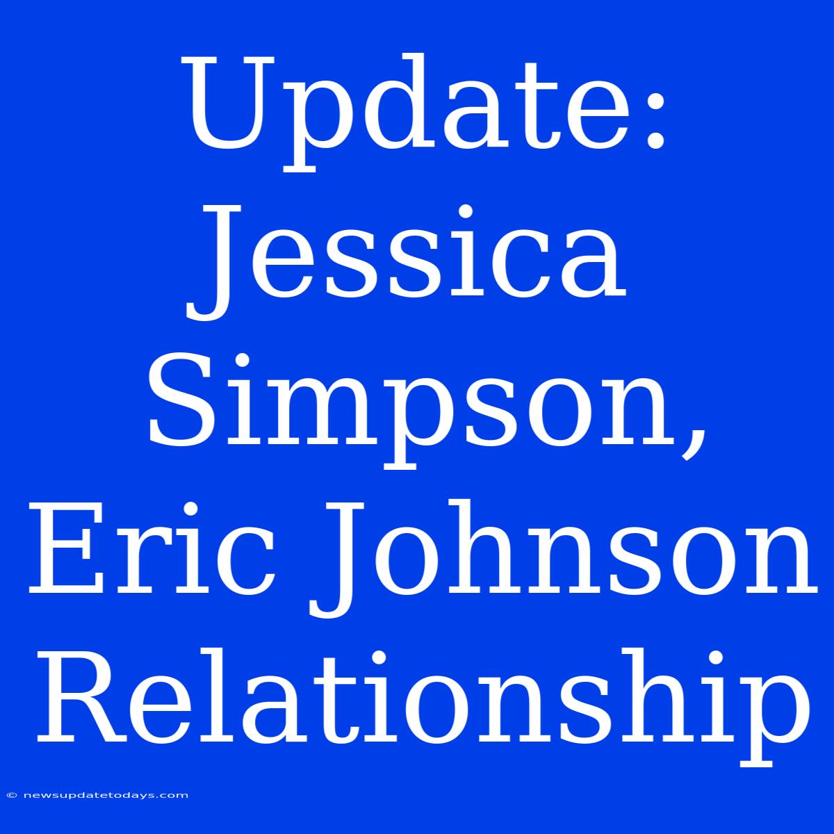 Update: Jessica Simpson, Eric Johnson Relationship