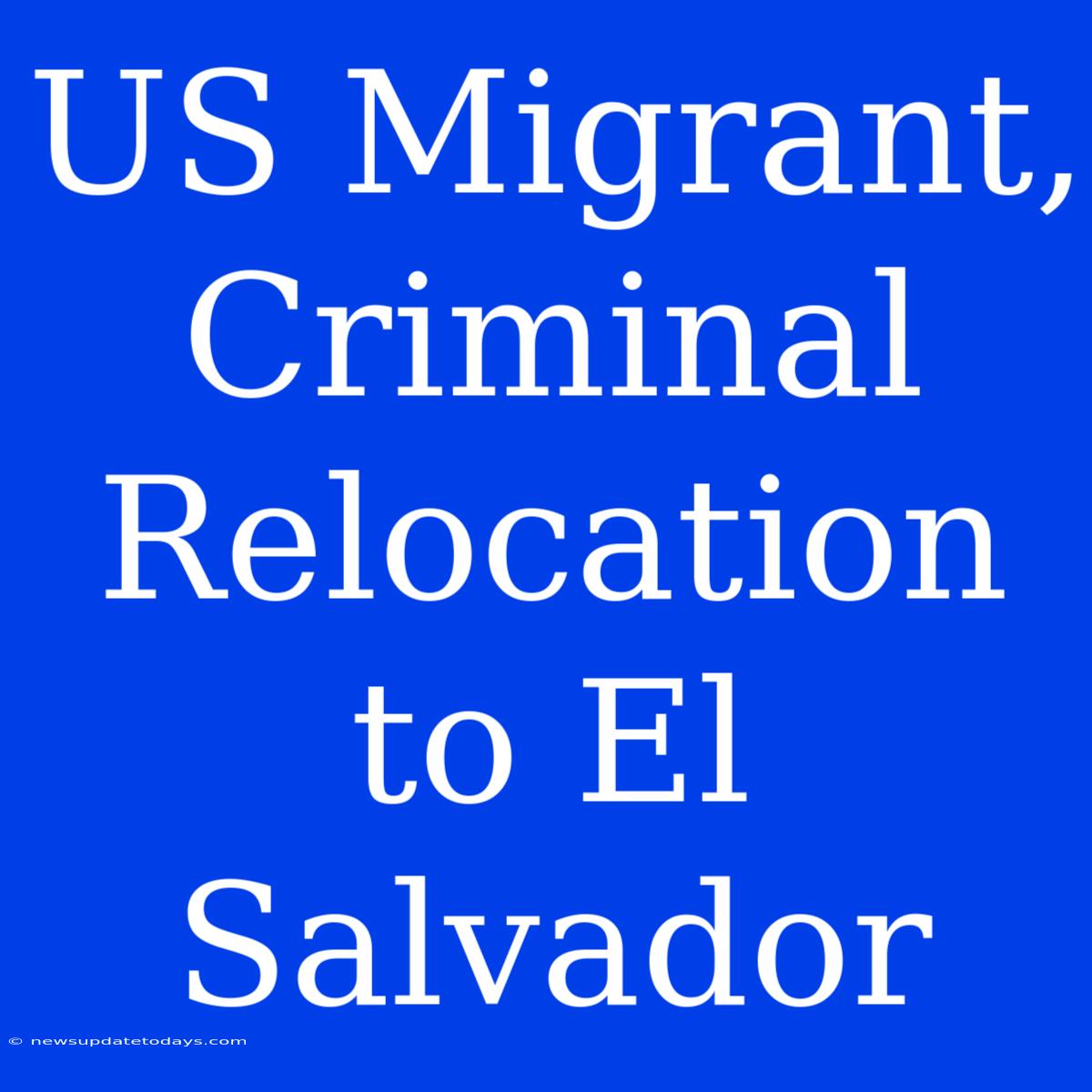 US Migrant, Criminal Relocation To El Salvador