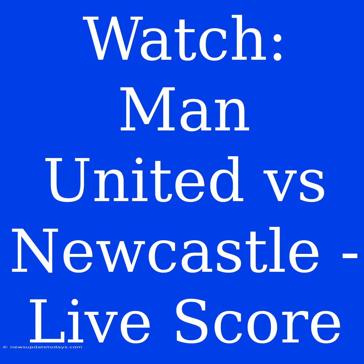 Watch: Man United Vs Newcastle - Live Score